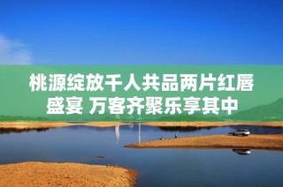 桃源绽放千人共品两片红唇盛宴 万客齐聚乐享其中