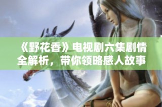 《野花香》电视剧六集剧情全解析，带你领略感人故事的魅力