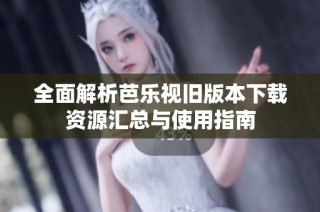 全面解析芭乐视旧版本下载资源汇总与使用指南