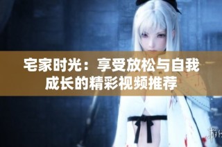 宅家时光：享受放松与自我成长的精彩视频推荐