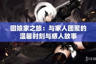 回娘家之旅：与家人团聚的温馨时刻与感人故事