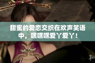 甜蜜的爱恋交织在欢声笑语中，嘿嘿嘿爱丫爱丫！
