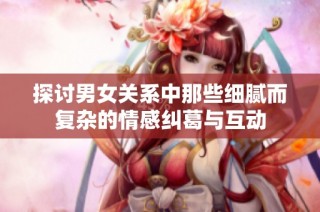 探讨男女关系中那些细腻而复杂的情感纠葛与互动