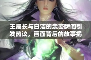 王局长与白洁的亲密瞬间引发热议，画面背后的故事揭秘
