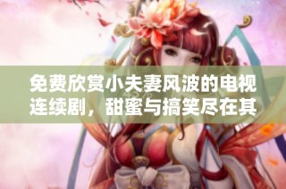 免费欣赏小夫妻风波的电视连续剧，甜蜜与搞笑尽在其中