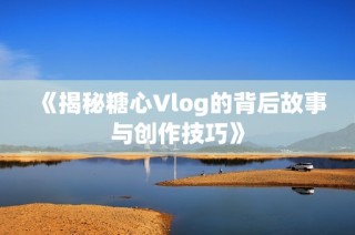 《揭秘糖心Vlog的背后故事与创作技巧》