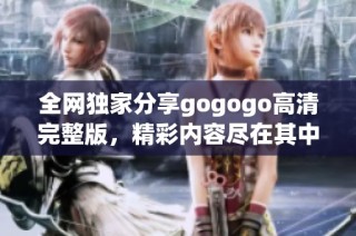 全网独家分享gogogo高清完整版，精彩内容尽在其中