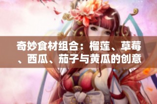 奇妙食材组合：榴莲、草莓、西瓜、茄子与黄瓜的创意搭配之道