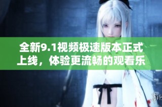 全新9.1视频极速版本正式上线，体验更流畅的观看乐趣