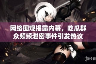 网络围观揭露内幕，吃瓜群众频频泄密事件引发热议