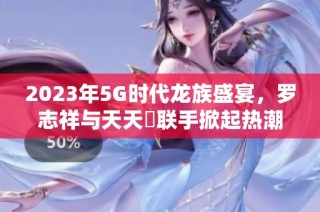 2023年5G时代龙族盛宴，罗志祥与天天奭联手掀起热潮