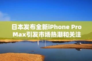 日本发布全新iPhone Pro Max引发市场热潮和关注