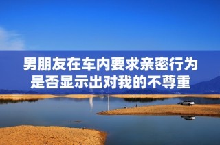 男朋友在车内要求亲密行为是否显示出对我的不尊重