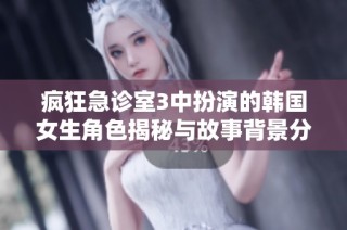 疯狂急诊室3中扮演的韩国女生角色揭秘与故事背景分析