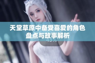 天堂草原中备受喜爱的角色盘点与故事解析