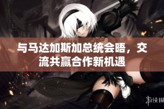 与马达加斯加总统会晤，交流共赢合作新机遇