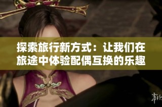 探索旅行新方式：让我们在旅途中体验配偶互换的乐趣