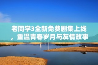 老同学3全新免费剧集上线，重温青春岁月与友情故事