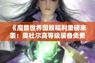 《魔兽世界国服福利重磅来袭：奥杜尔高等级装备免费送》