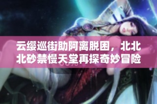 云缨巡街助阿离脱困，北北北砂禁慢天堂再探奇妙冒险