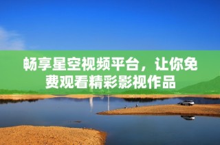 畅享星空视频平台，让你免费观看精彩影视作品