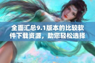 全面汇总9.1版本的比较软件下载资源，助您轻松选择