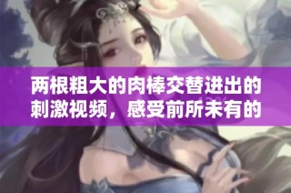 两根粗大的肉棒交替进出的刺激视频，感受前所未有的快感