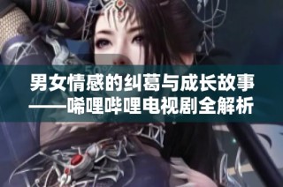 男女情感的纠葛与成长故事——唏哩哔哩电视剧全解析
