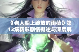《老人船上绽放的雨荷》第13集精彩剧情概述与深度解析
