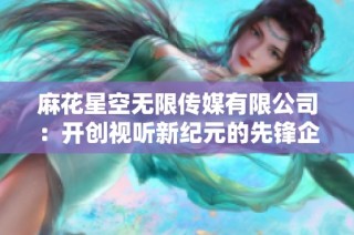 麻花星空无限传媒有限公司：开创视听新纪元的先锋企业