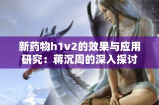 新药物h1v2的效果与应用研究：蒋沉周的深入探讨