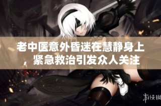 老中医意外昏迷在慧静身上，紧急救治引发众人关注