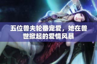 五位兽夫轮番宠爱，她在兽世掀起的爱情风暴