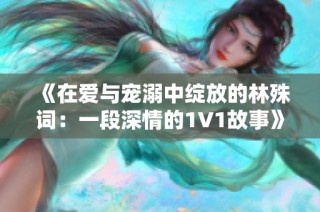 《在爱与宠溺中绽放的林殊词：一段深情的1V1故事》