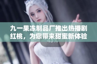 九一果冻制品厂推出热播剧红桃，为您带来甜蜜新体验