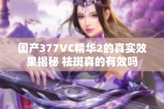 国产377VC精华2的真实效果揭秘 祛斑真的有效吗