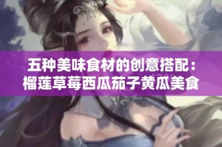 五种美味食材的创意搭配：榴莲草莓西瓜茄子黄瓜美食探索