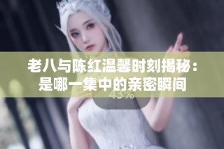 老八与陈红温馨时刻揭秘：是哪一集中的亲密瞬间