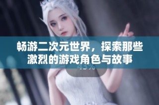 畅游二次元世界，探索那些激烈的游戏角色与故事