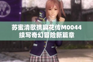苏蜜清歌携麻花传M0044续写奇幻冒险新篇章