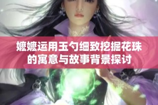 嬷嬷运用玉勺细致挖掘花珠的寓意与故事背景探讨