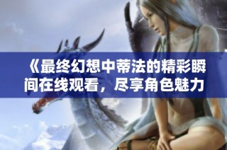 《最终幻想中蒂法的精彩瞬间在线观看，尽享角色魅力与故事》