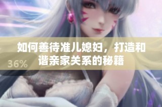 如何善待准儿媳妇，打造和谐亲家关系的秘籍