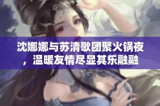 沈娜娜与苏清歌团聚火锅夜，温暖友情尽显其乐融融