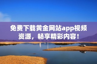 免费下载黄金网站app视频资源，畅享精彩内容！