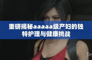 重磅揭秘aaaaa级产妇的独特护理与健康挑战