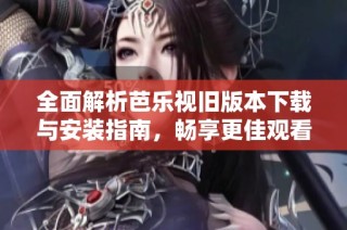 全面解析芭乐视旧版本下载与安装指南，畅享更佳观看体验