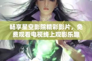 畅享星空影院精彩影片，免费观看电视线上观影乐趣