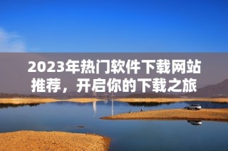 2023年热门软件下载网站推荐，开启你的下载之旅