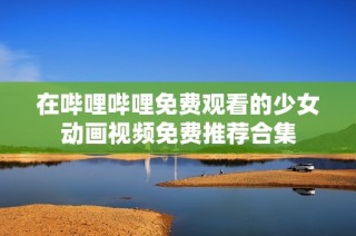 在哔哩哔哩免费观看的少女动画视频免费推荐合集